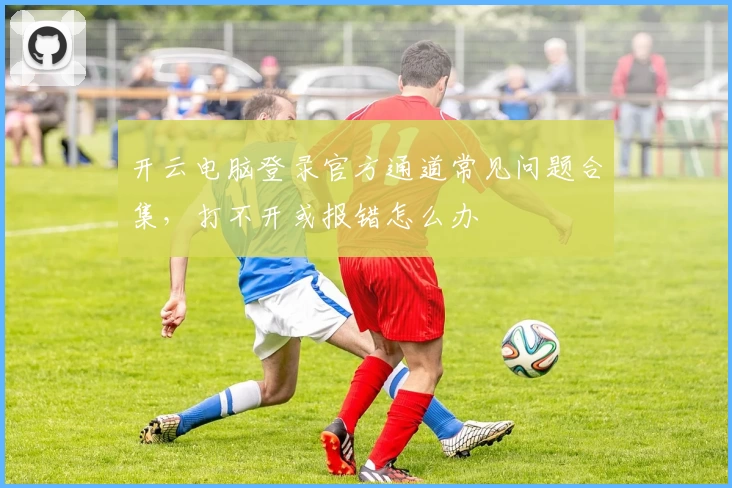 开云电脑登录官方通道常见问题合集，打不开或报错怎么办