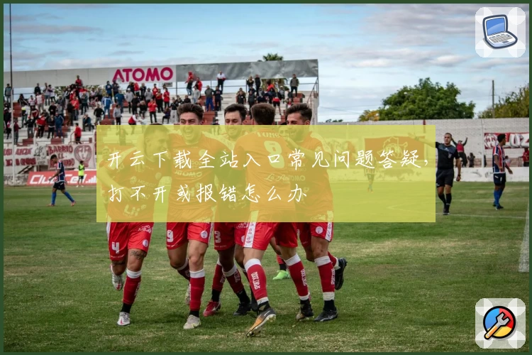 开云下载全站入口常见问题答疑,打不开或报错怎么办