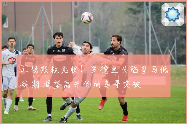 31场颗粒无收！罗德里戈陷皇马低谷期 渴望离开伯纳乌寻突破