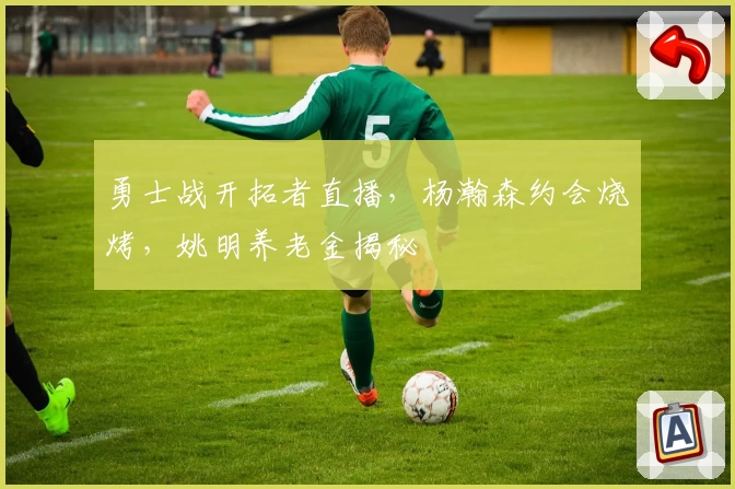 勇士战开拓者直播，杨瀚森约会烧烤，姚明养老金揭秘