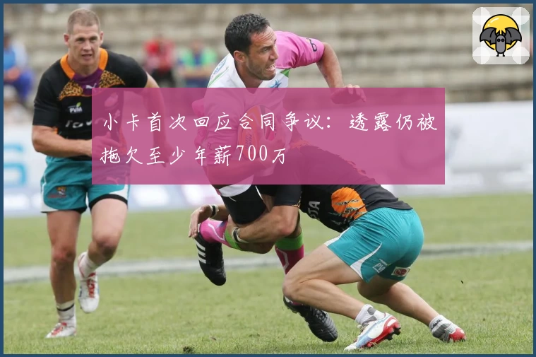 小卡首次回应合同争议：透露仍被拖欠至少年薪700万