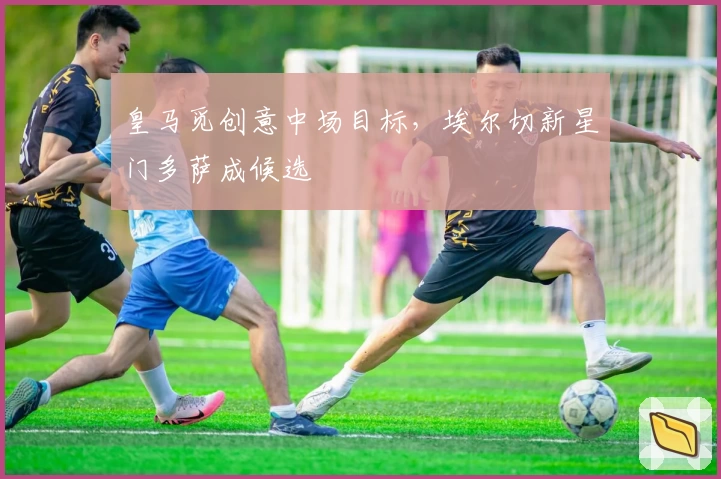 皇马觅创意中场目标，埃尔切新星门多萨成候选