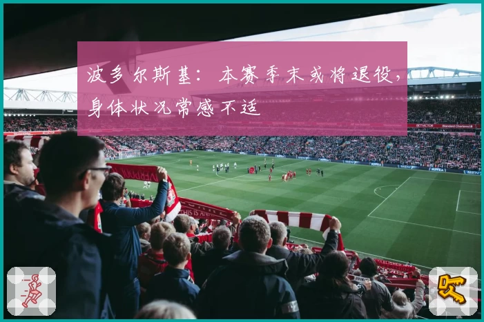 波多尔斯基：本赛季末或将退役，身体状况常感不适